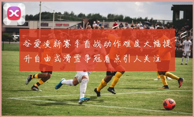 谷爱凌新赛季首战动作难度大幅提升自由式滑雪争冠看点引人关注