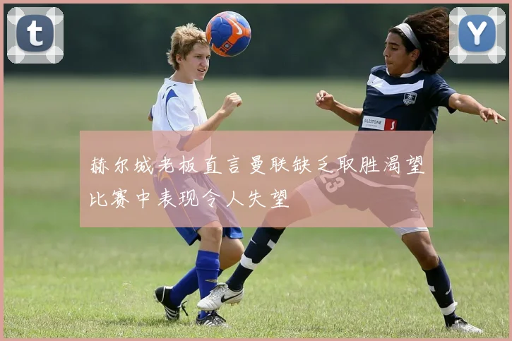 赫尔城老板直言曼联缺乏取胜渴望比赛中表现令人失望