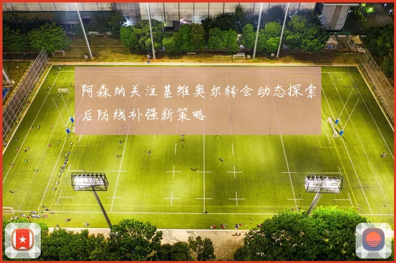 阿森纳关注基维奥尔转会动态探索后防线补强新策略