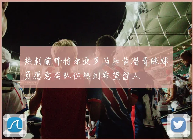热刺前锋特尔受罗马和黄潜青睐球员愿意离队但热刺希望留人