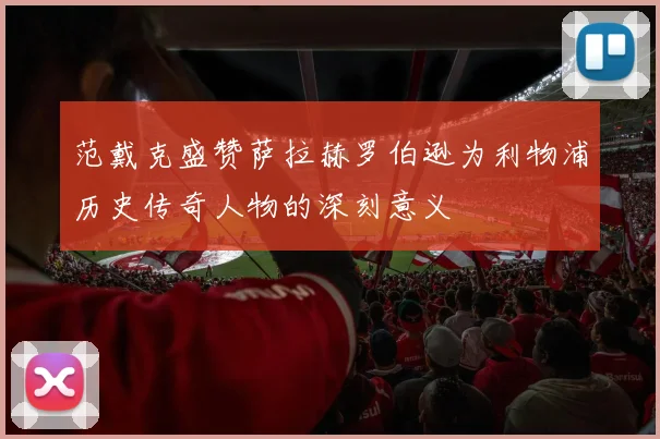 范戴克盛赞萨拉赫罗伯逊为利物浦历史传奇人物的深刻意义