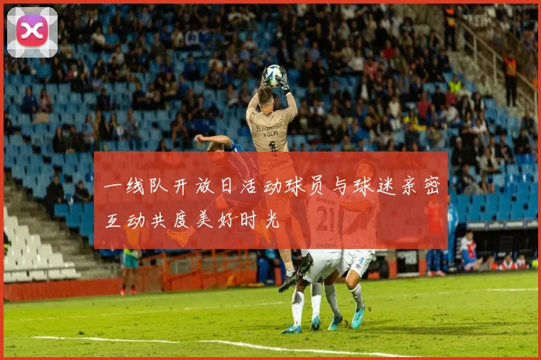 一线队开放日活动球员与球迷亲密互动共度美好时光
