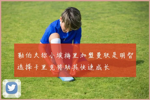 勒伯夫称小埃梅里加盟曼联是明智选择卡里克将助其快速成长