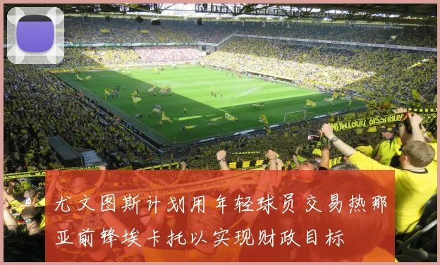 尤文图斯计划用年轻球员交易热那亚前锋埃卡托以实现财政目标