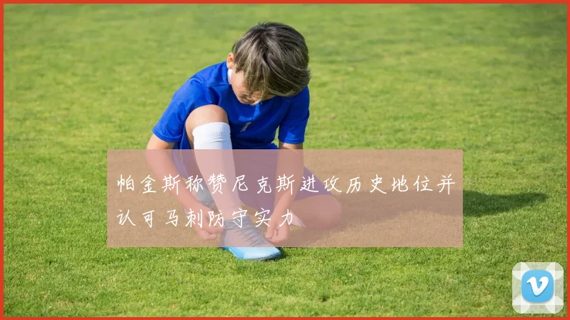 帕金斯称赞尼克斯进攻历史地位并认可马刺防守实力