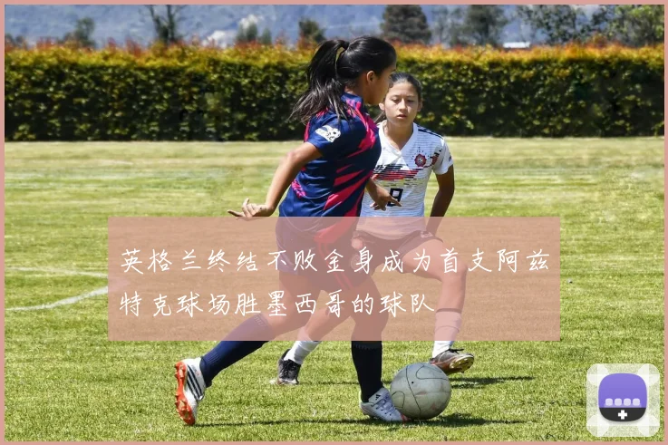 英格兰终结不败金身成为首支阿兹特克球场胜墨西哥的球队
