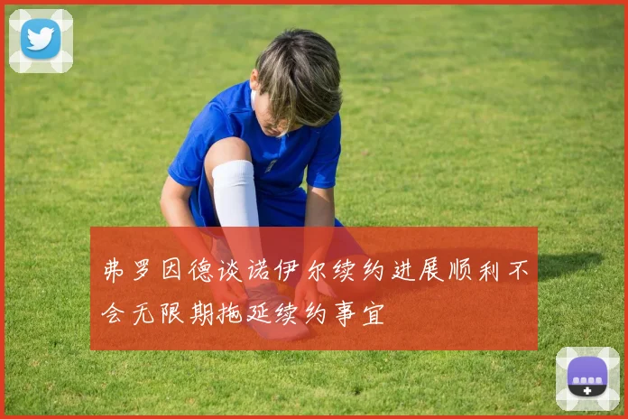 弗罗因德谈诺伊尔续约进展顺利不会无限期拖延续约事宜