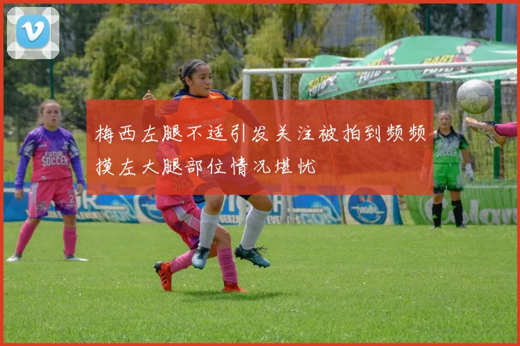 梅西左腿不适引发关注被拍到频频摸左大腿部位情况堪忧