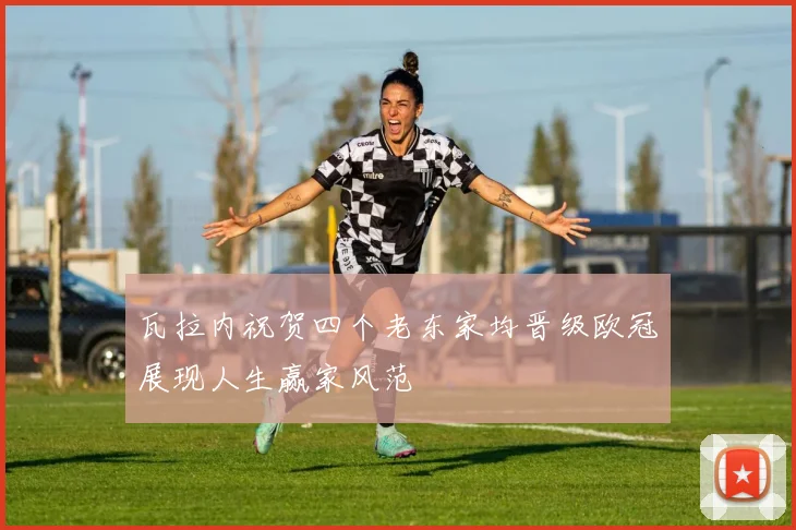 瓦拉内祝贺四个老东家均晋级欧冠展现人生赢家风范