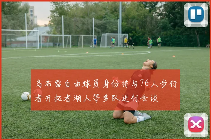乌布雷自由球员身份将与76人步行者开拓者湖人等多队进行会谈