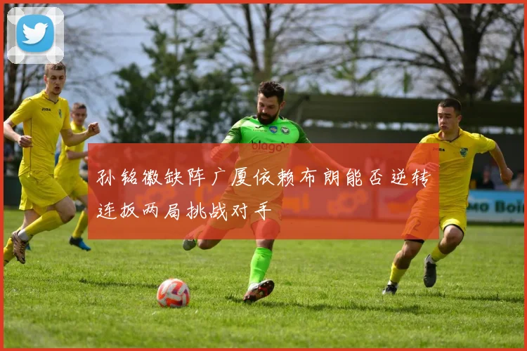孙铭徽缺阵广厦依赖布朗能否逆转连扳两局挑战对手