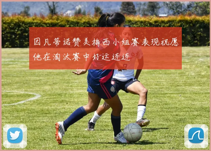 因凡蒂诺赞美梅西小组赛表现祝愿他在淘汰赛中好运连连