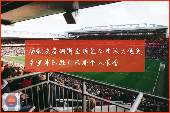 杨毅谈詹姆斯全明星态度认为他更看重球队胜利而非个人荣誉