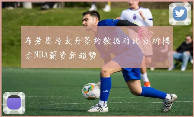 布劳恩与麦丹签约数据对比分析揭示NBA薪资新趋势