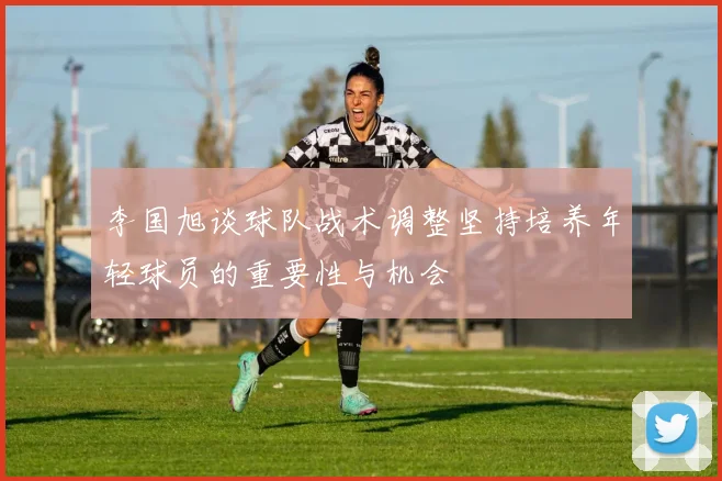 李国旭谈球队战术调整坚持培养年轻球员的重要性与机会
