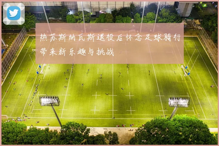 热苏斯纳瓦斯退役后怀念足球骑行带来新乐趣与挑战