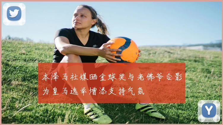 本泽马社媒晒金球奖与老佛爷合影为皇马选举增添支持气氛