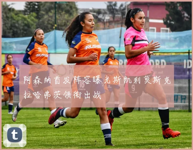 阿森纳首发阵容曝光斯凯利莫斯克拉哈弗茨领衔出战