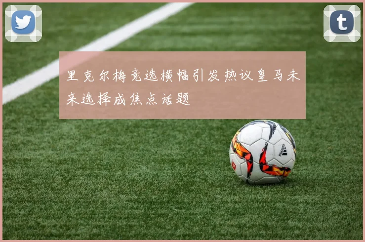 里克尔梅竞选横幅引发热议皇马未来选择成焦点话题