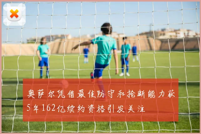 奥萨尔凭借最佳防守和抢断能力获5年162亿续约资格引发关注
