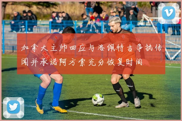 加拿大主帅回应与洛佩特吉争执传闻并承诺阿方索充分恢复时间