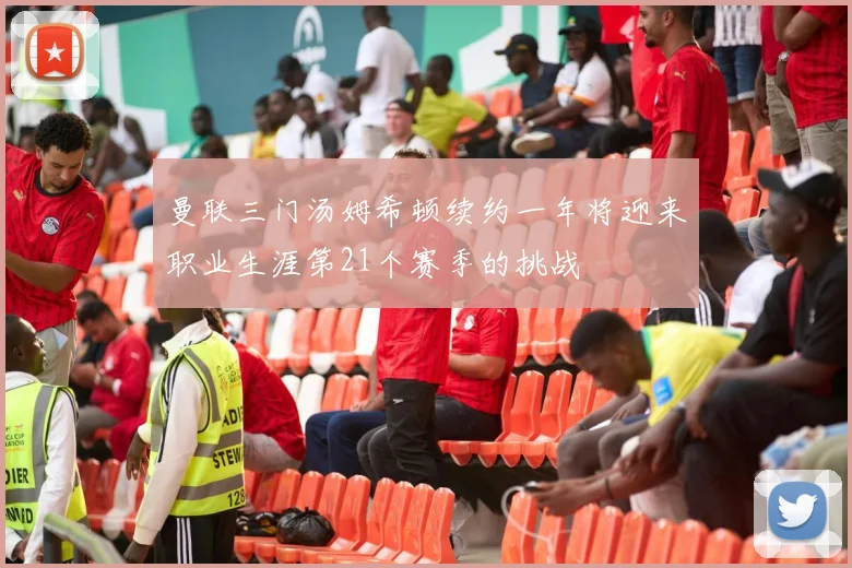 曼联三门汤姆希顿续约一年将迎来职业生涯第21个赛季的挑战