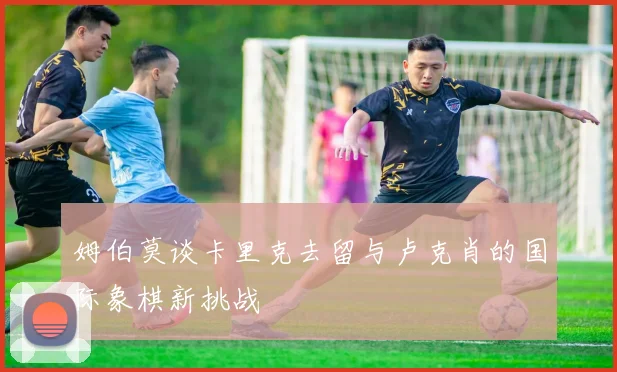 姆伯莫谈卡里克去留与卢克肖的国际象棋新挑战