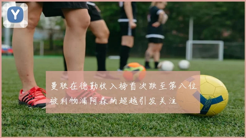 曼联在德勤收入榜首次跌至第八位被利物浦阿森纳超越引发关注