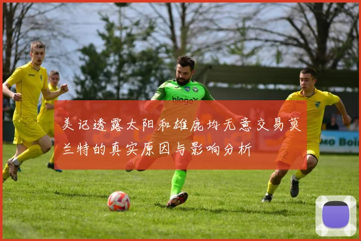 美记透露太阳和雄鹿均无意交易莫兰特的真实原因与影响分析