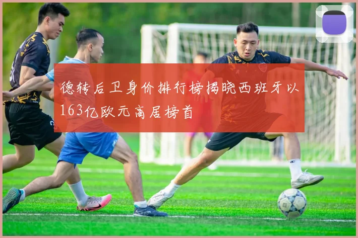 德转后卫身价排行榜揭晓西班牙以163亿欧元高居榜首