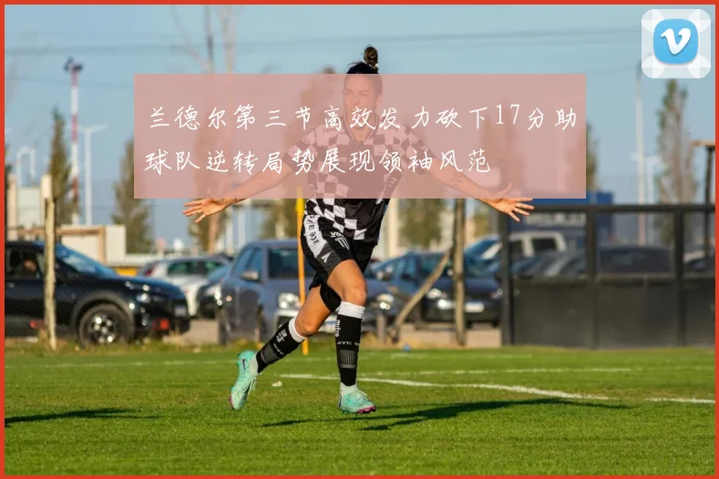 兰德尔第三节高效发力砍下17分助球队逆转局势展现领袖风范