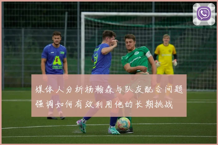 媒体人分析杨瀚森与队友配合问题强调如何有效利用他的长期挑战