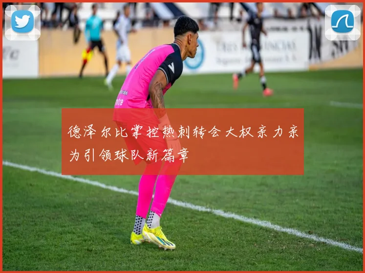 德泽尔比掌控热刺转会大权亲力亲为引领球队新篇章