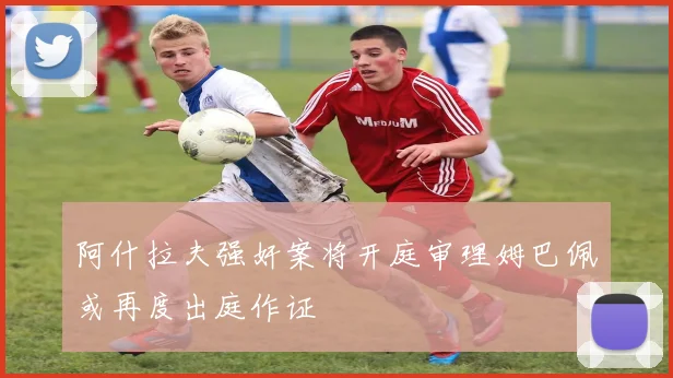 阿什拉夫强奸案将开庭审理姆巴佩或再度出庭作证