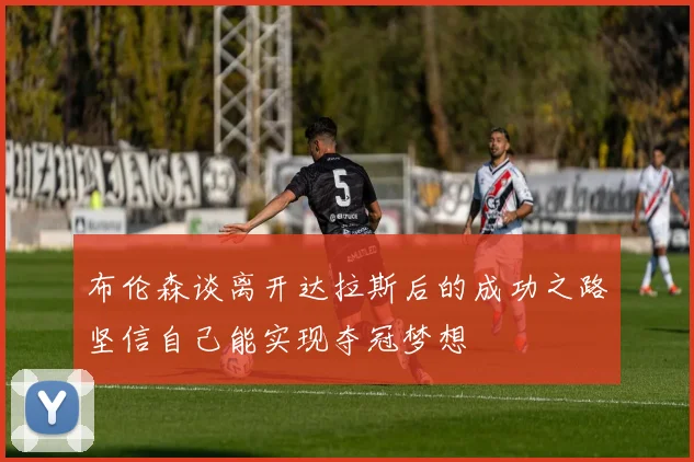 布伦森谈离开达拉斯后的成功之路坚信自己能实现夺冠梦想